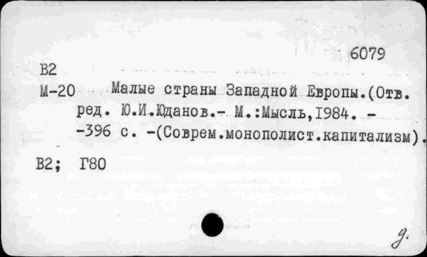 ﻿6079
В2	.......
М-20 Малые страны Западной Европы.(Отв.
ред. Ю.И.Кланов.- М.:Мысль,1984. -
-396 с. -(Соврем.монополист.капитализм)
В2; Г80